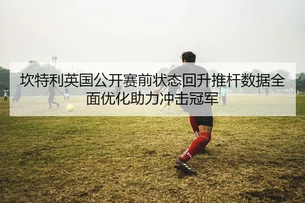 坎特利英国公开赛前状态回升推杆数据全面优化助力冲击冠军