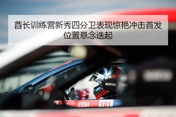 酋长训练营新秀四分卫表现惊艳冲击首发位置悬念迭起