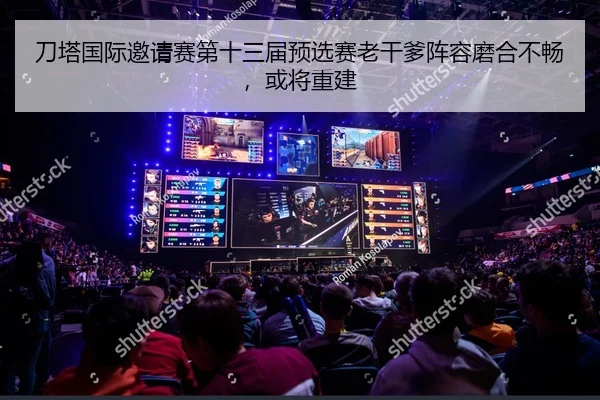 刀塔国际邀请赛第十三届预选赛老干爹阵容磨合不畅，或将重建